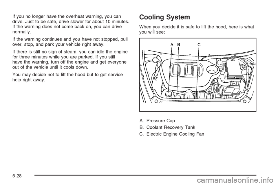 CHEVROLET HHR 2008 1.G Owners Manual If you no longer have the overheat warning, you can
drive. Just to be safe, drive slower for about 10 minutes.
If the warning does not come back on, you can drive
normally.
If the warning continues an CHEVROLET HHR 2008 1.G Owners Manual If you no longer have the overheat warning, you can
drive. Just to be safe, drive slower for about 10 minutes.
If the warning does not come back on, you can drive
normally.
If the warning continues an