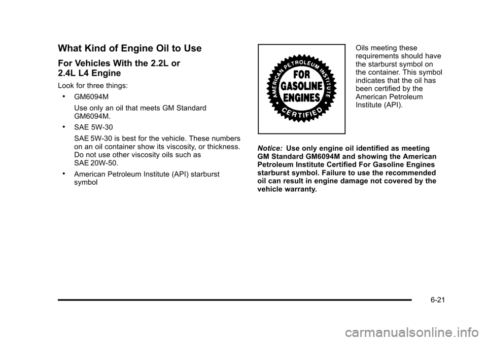 CHEVROLET HHR 2010 1.G Owners Manual What Kind of Engine Oil to Use
For Vehicles With the 2.2L or
2.4L L4 Engine
Look for three things:
.GM6094M
Use only an oil that meets GM Standard
GM6094M.
.SAE 5W-30
SAE 5W-30 is best for the vehicle CHEVROLET HHR 2010 1.G Owners Manual What Kind of Engine Oil to Use
For Vehicles With the 2.2L or
2.4L L4 Engine
Look for three things:
.GM6094M
Use only an oil that meets GM Standard
GM6094M.
.SAE 5W-30
SAE 5W-30 is best for the vehicle