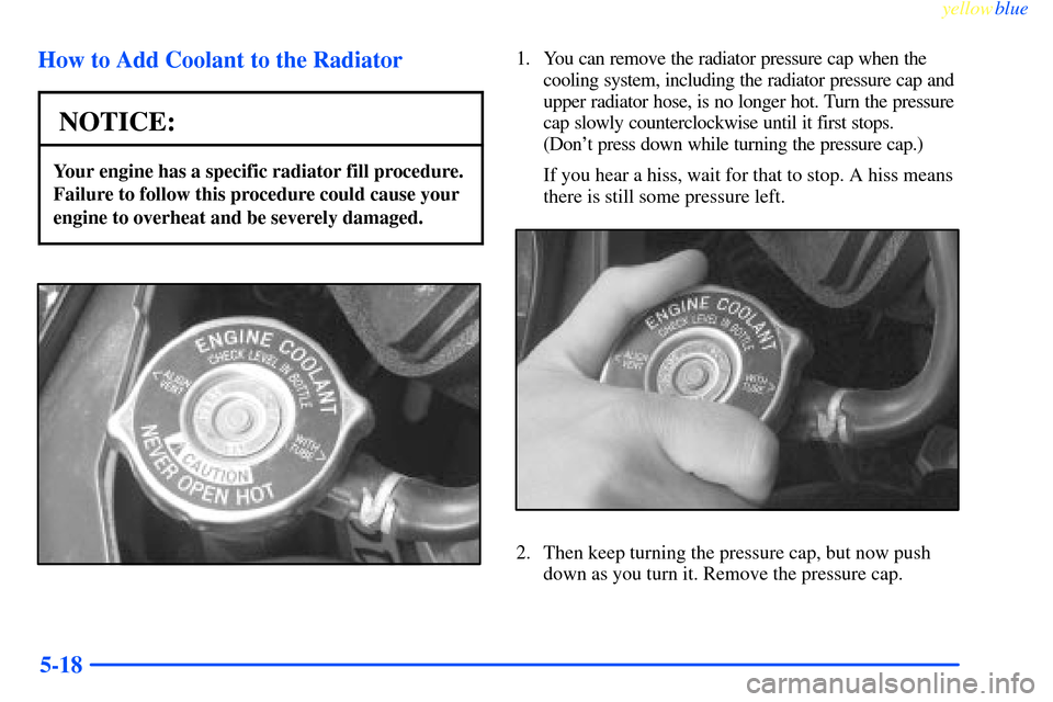 CHEVROLET IMPALA 2000 8.G Owners Manual yellowblue     
5-18 How to Add Coolant to the Radiator
NOTICE:
Your engine has a specific radiator fill procedure.
Failure to follow this procedure could cause your
engine to overheat and be severely