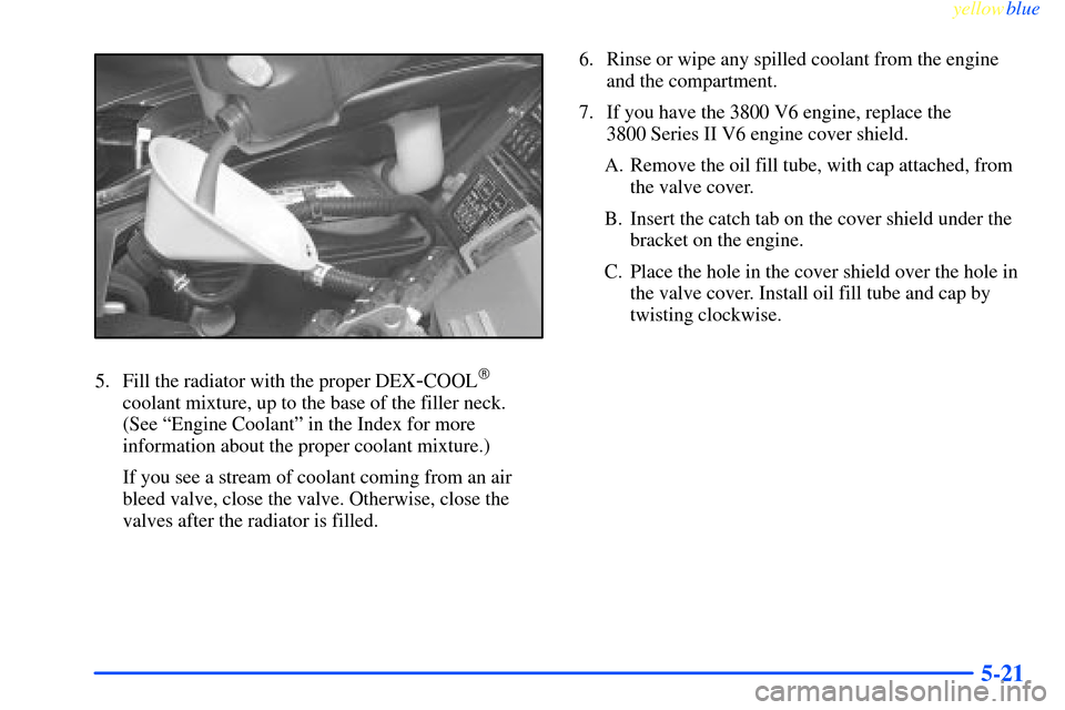 CHEVROLET IMPALA 2000 8.G Owners Manual yellowblue     
5-21
5. Fill the radiator with the proper DEX-COOL
coolant mixture, up to the base of the filler neck.
(See ªEngine Coolantº in the Index for more
information about the proper coola