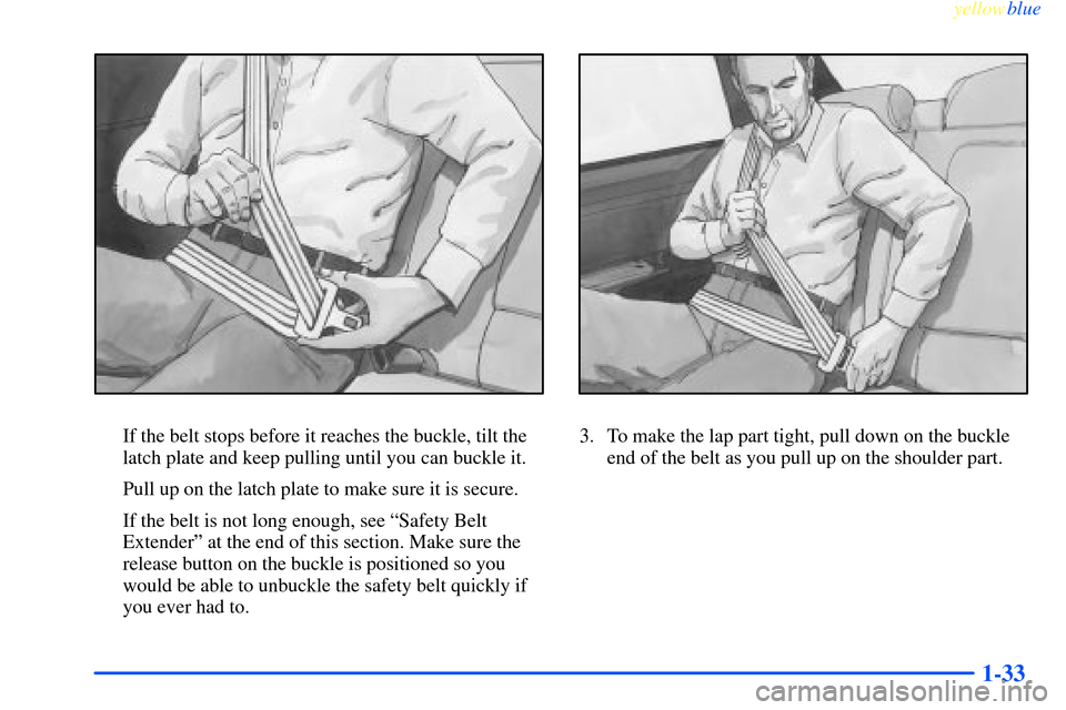 CHEVROLET IMPALA 2000 8.G Owners Guide yellowblue     
1-33
If the belt stops before it reaches the buckle, tilt the
latch plate and keep pulling until you can buckle it.
Pull up on the latch plate to make sure it is secure.
If the belt is