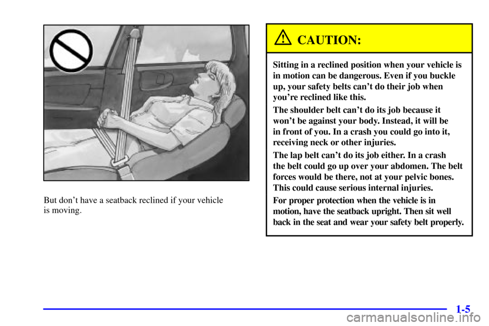 CHEVROLET IMPALA 2001 8.G User Guide 1-5
But dont have a seatback reclined if your vehicle 
is moving.
CAUTION:
Sitting in a reclined position when your vehicle is
in motion can be dangerous. Even if you buckle
up, your safety belts can