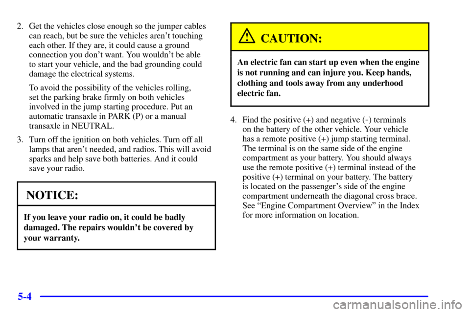 CHEVROLET IMPALA 2001 8.G Owners Manual 5-4
2. Get the vehicles close enough so the jumper cables
can reach, but be sure the vehicles arent touching
each other. If they are, it could cause a ground
connection you dont want. You wouldnt b