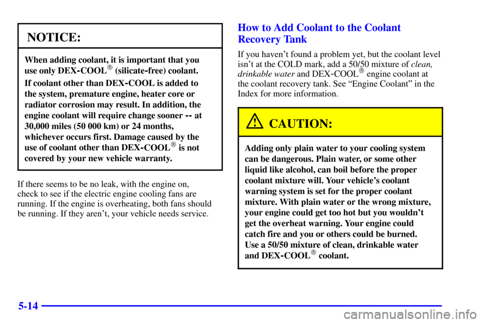 CHEVROLET IMPALA 2001 8.G Owners Manual 5-14
NOTICE:
When adding coolant, it is important that you 
use only DEX
-COOL (silicate-free) coolant.
If coolant other than DEX-COOL is added to 
the system, premature engine, heater core or
radiat