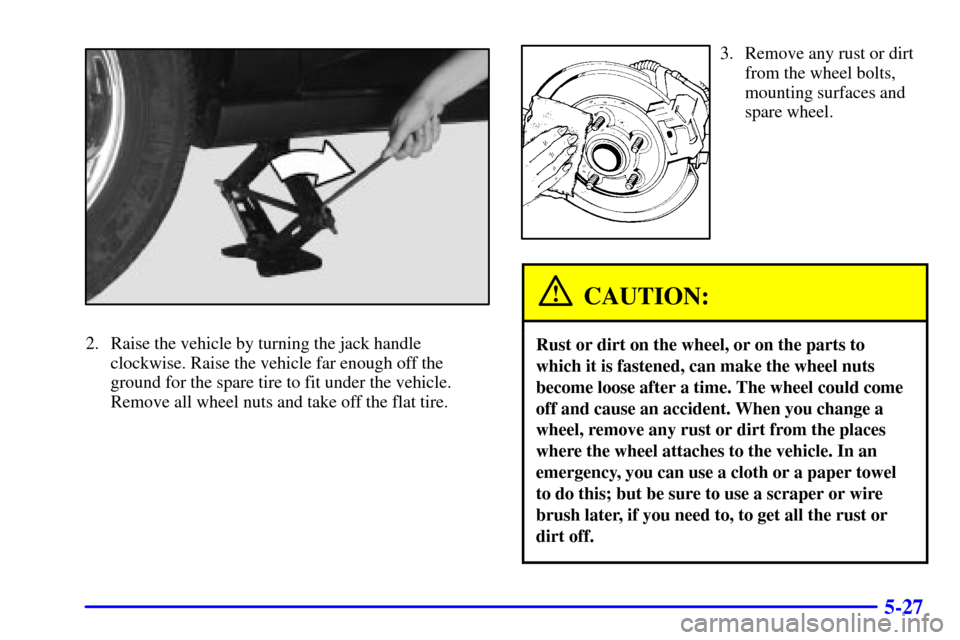 CHEVROLET IMPALA 2001 8.G User Guide 5-27
2. Raise the vehicle by turning the jack handle
clockwise. Raise the vehicle far enough off the
ground for the spare tire to fit under the vehicle.
Remove all wheel nuts and take off the flat tir