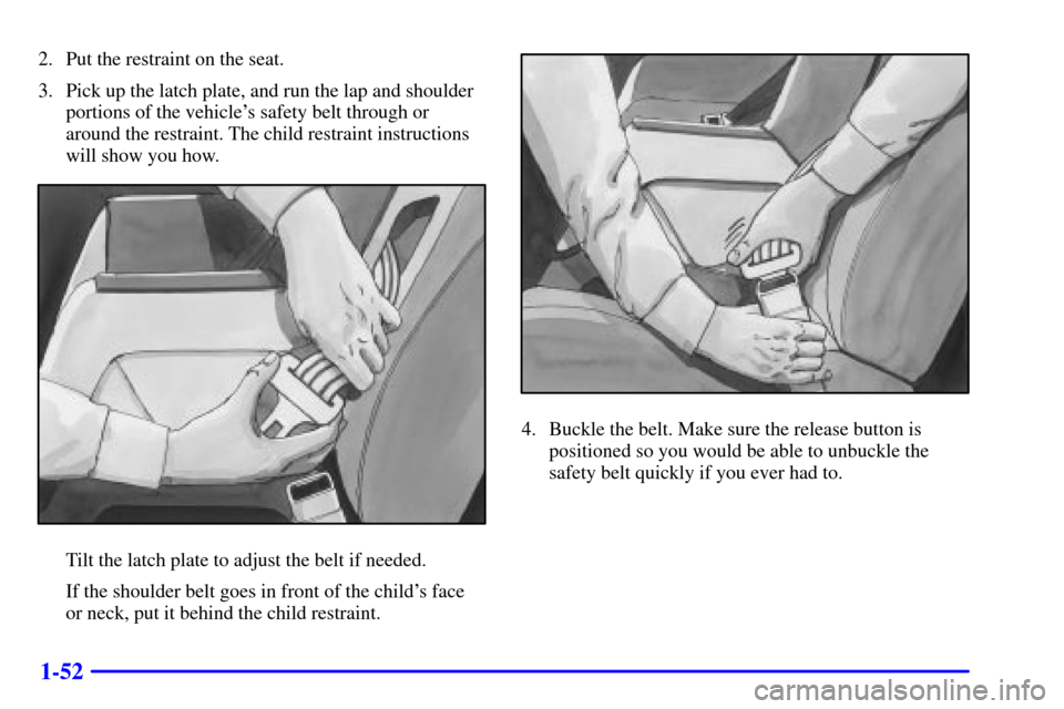 CHEVROLET IMPALA 2001 8.G Repair Manual 1-52
2. Put the restraint on the seat.
3. Pick up the latch plate, and run the lap and shoulder
portions of the vehicles safety belt through or
around the restraint. The child restraint instructions
