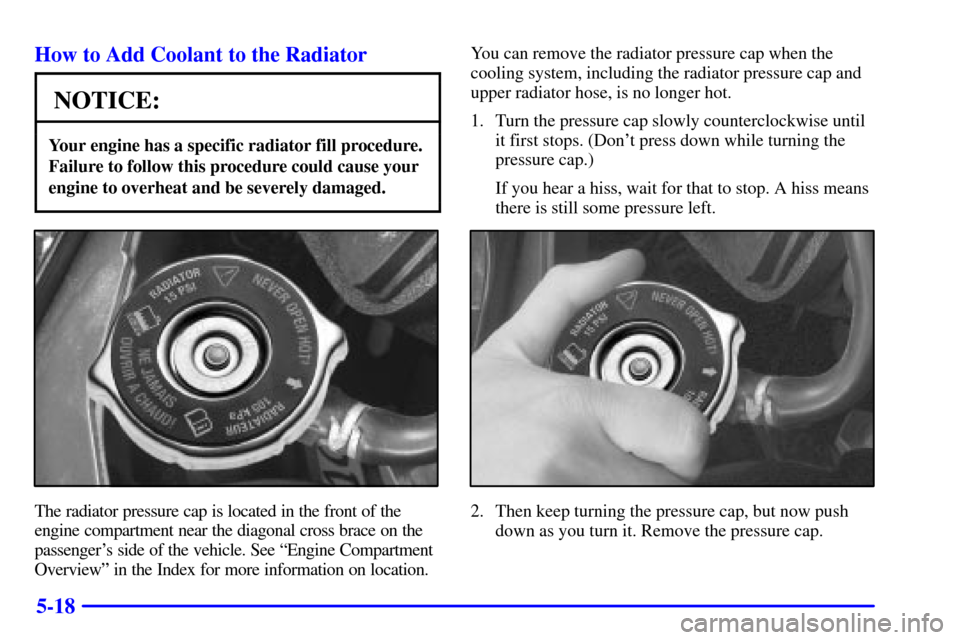 CHEVROLET IMPALA 2002 8.G Owners Manual 5-18 How to Add Coolant to the Radiator
NOTICE:
Your engine has a specific radiator fill procedure.
Failure to follow this procedure could cause your
engine to overheat and be severely damaged.
The ra