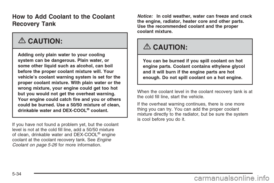 CHEVROLET IMPALA 2006 9.G Owners Manual How to Add Coolant to the Coolant
Recovery Tank
{CAUTION:
Adding only plain water to your cooling
system can be dangerous. Plain water, or
some other liquid such as alcohol, can boil
before the proper