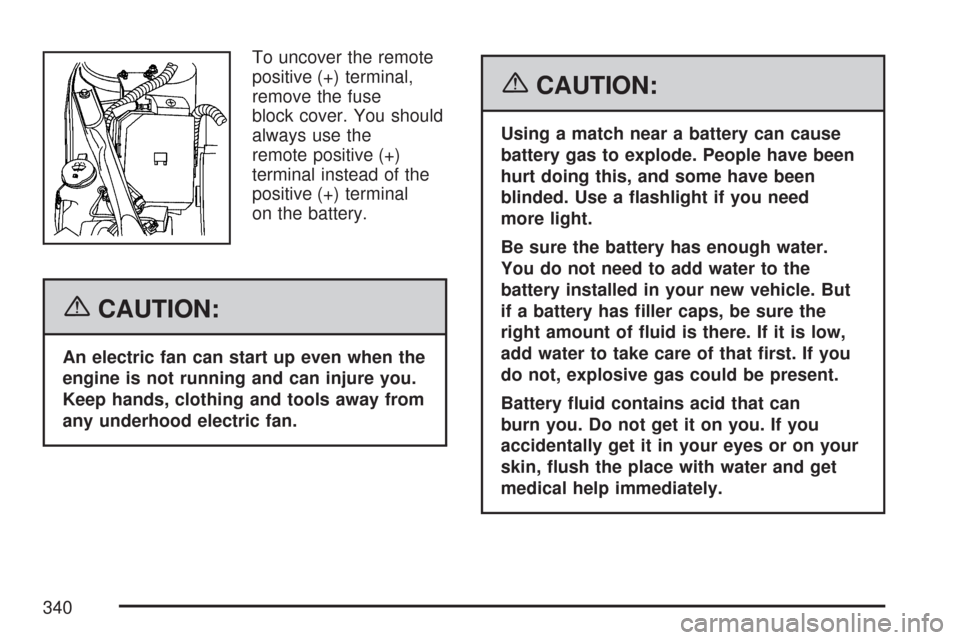 CHEVROLET IMPALA 2007 9.G Owners Manual To uncover the remote
positive (+) terminal,
remove the fuse
block cover. You should
always use the
remote positive (+)
terminal instead of the
positive (+) terminal
on the battery.
{CAUTION:
An elect