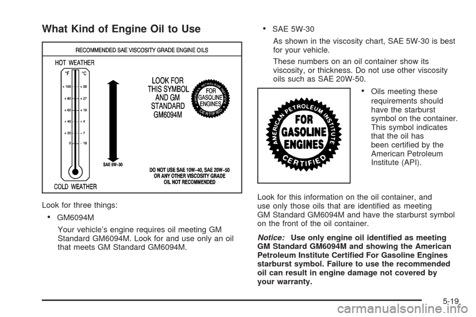 CHEVROLET IMPALA 2008 9.G Owners Manual What Kind of Engine Oil to Use
Look for three things:
GM6094M
Your vehicle’s engine requires oil meeting GM
Standard GM6094M. Look for and use only an oil
that meets GM Standard GM6094M.
SAE 5W-30
A CHEVROLET IMPALA 2008 9.G Owners Manual What Kind of Engine Oil to Use
Look for three things:
GM6094M
Your vehicle’s engine requires oil meeting GM
Standard GM6094M. Look for and use only an oil
that meets GM Standard GM6094M.
SAE 5W-30
A