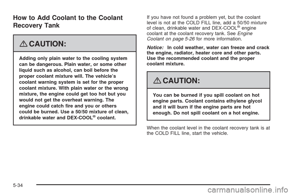 CHEVROLET IMPALA 2008 9.G Owners Manual How to Add Coolant to the Coolant
Recovery Tank
{CAUTION:
Adding only plain water to the cooling system
can be dangerous. Plain water, or some other
liquid such as alcohol, can boil before the
proper 