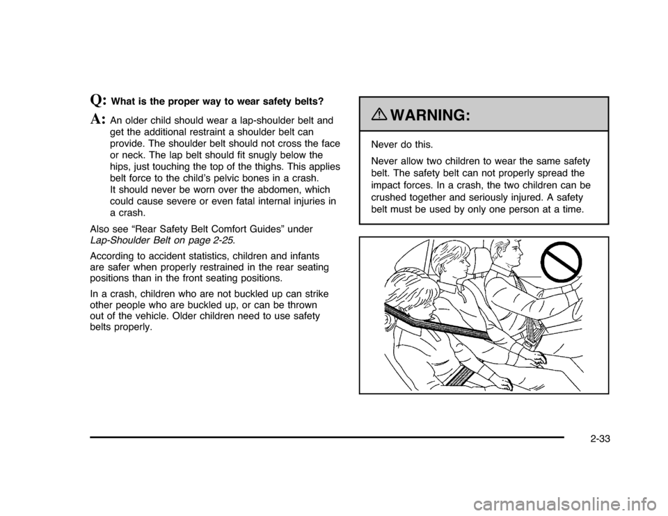 CHEVROLET IMPALA 2010 9.G Repair Manual Q:
What is the proper way to wear safety belts?
A:
An older child should wear a lap-shoulder belt and
get the additional restraint a shoulder belt can
provide. The shoulder belt should not cross the f CHEVROLET IMPALA 2010 9.G Repair Manual Q:
What is the proper way to wear safety belts?
A:
An older child should wear a lap-shoulder belt and
get the additional restraint a shoulder belt can
provide. The shoulder belt should not cross the f