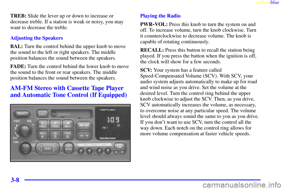 CHEVROLET LUMINA 1999 2.G Owners Manual yellowblue     
3-8
TREB: Slide the lever up or down to increase or
decrease treble. If a station is weak or noisy, you may
want to decrease the treble.
Adjusting the Speakers
BAL: Turn the control be