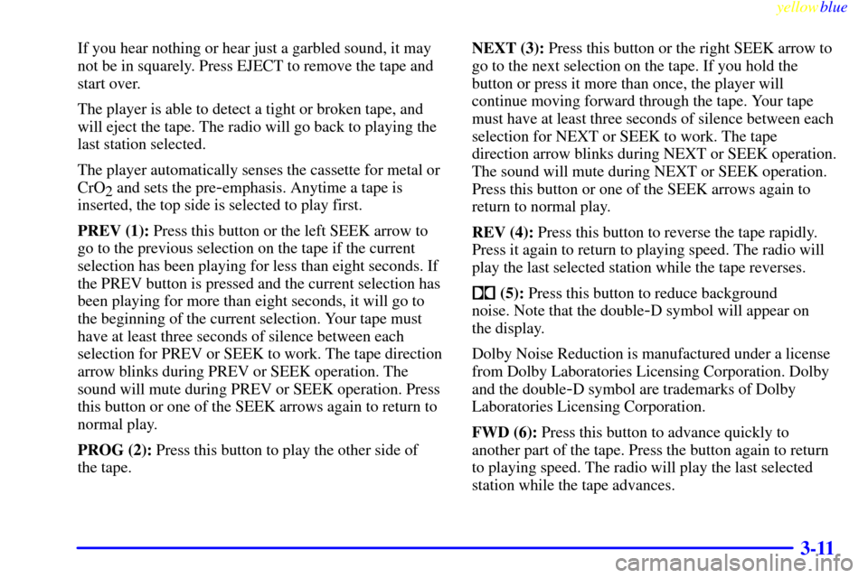 CHEVROLET LUMINA 1999 2.G Owners Manual yellowblue     
3-11
If you hear nothing or hear just a garbled sound, it may
not be in squarely. Press EJECT to remove the tape and
start over.
The player is able to detect a tight or broken tape, an