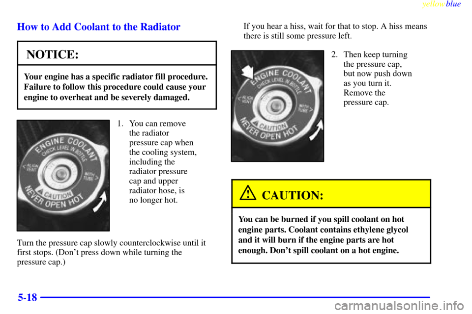 CHEVROLET LUMINA 1999 2.G Owners Manual yellowblue     
5-18 How to Add Coolant to the Radiator
NOTICE:
Your engine has a specific radiator fill procedure.
Failure to follow this procedure could cause your
engine to overheat and be severely