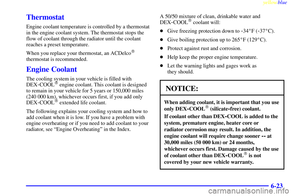 CHEVROLET LUMINA 1999 2.G Owners Manual yellowblue     
6-23
Thermostat
Engine coolant temperature is controlled by a thermostat
in the engine coolant system. The thermostat stops the
flow of coolant through the radiator until the coolant
r