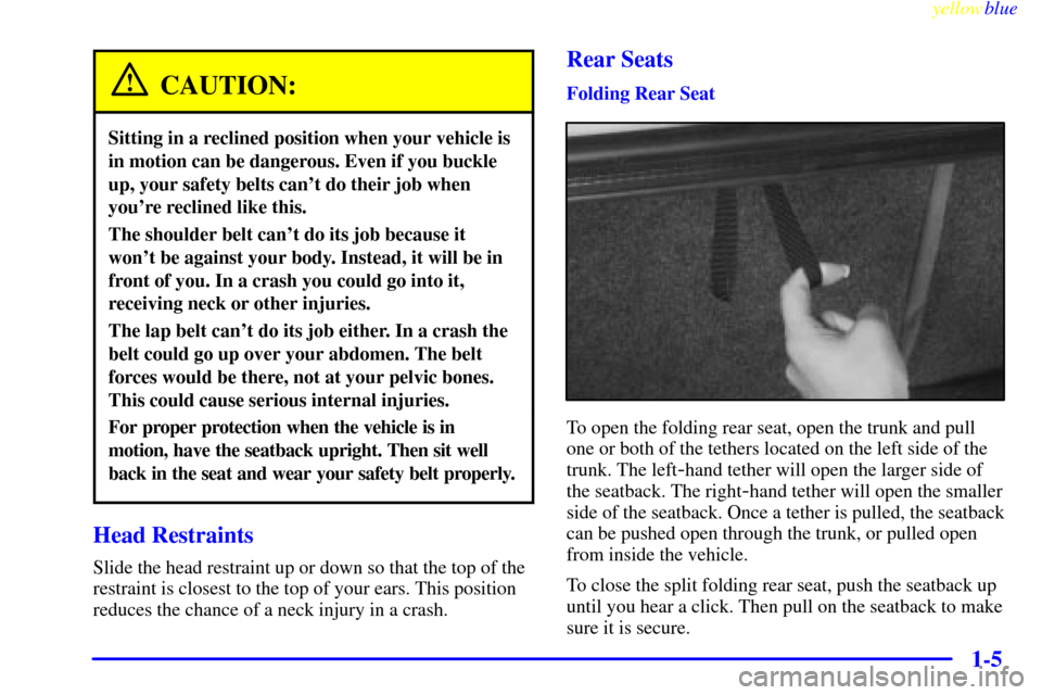 CHEVROLET MALIBU 1999 5.G User Guide yellowblue
1-5
CAUTION:
Sitting in a reclined position when your vehicle is
in motion can be dangerous. Even if you buckle
up, your safety belts cant do their job when
youre reclined like this. CHEVROLET MALIBU 1999 5.G User Guide yellowblue
1-5
CAUTION:
Sitting in a reclined position when your vehicle is
in motion can be dangerous. Even if you buckle
up, your safety belts cant do their job when
youre reclined like this.