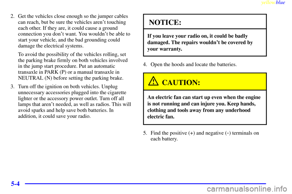 CHEVROLET MALIBU 1999 5.G Owners Manual yellowblue     
5-4
2. Get the vehicles close enough so the jumper cables
can reach, but be sure the vehicles arent touching
each other. If they are, it could cause a ground
connection you dont want
