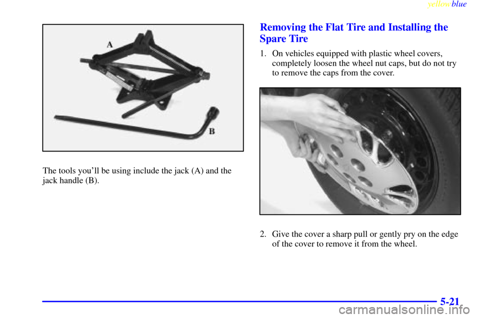 CHEVROLET MALIBU 1999 5.G Owners Manual yellowblue
5-21
The tools youll be using include the jack (A) and the
jack handle (B).
Removing the Flat Tire and Installing the
Spare Tire
1. On vehicles equipped with plastic wheel covers,
com CHEVROLET MALIBU 1999 5.G Owners Manual yellowblue
5-21
The tools youll be using include the jack (A) and the
jack handle (B).
Removing the Flat Tire and Installing the
Spare Tire
1. On vehicles equipped with plastic wheel covers,
com