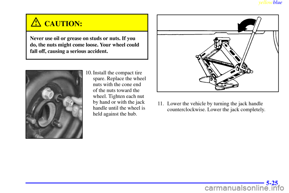 CHEVROLET MALIBU 1999 5.G Owners Manual yellowblue
5-25
CAUTION:
Never use oil or grease on studs or nuts. If you
do, the nuts might come loose. Your wheel could
fall off, causing a serious accident.
10. Install the compact tire
spare. CHEVROLET MALIBU 1999 5.G Owners Manual yellowblue
5-25
CAUTION:
Never use oil or grease on studs or nuts. If you
do, the nuts might come loose. Your wheel could
fall off, causing a serious accident.
10. Install the compact tire
spare.