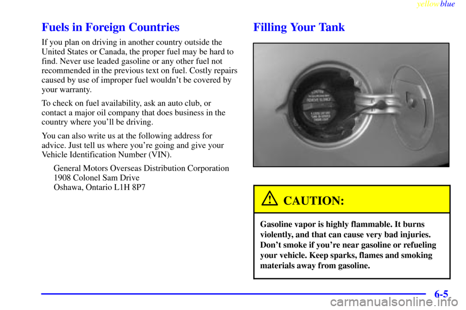 CHEVROLET MALIBU 1999 5.G Owners Manual yellowblue     
6-5
Fuels in Foreign Countries
If you plan on driving in another country outside the
United States or Canada, the proper fuel may be hard to
find. Never use leaded gasoline or any othe