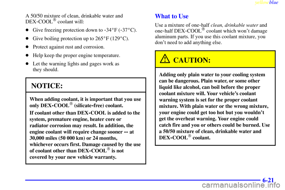 CHEVROLET MALIBU 1999 5.G Owners Manual yellowblue     
6-21
A 50/50 mixture of clean, drinkable water and
DEX
-COOL coolant will:
Give freezing protection down to 
-34F (-37C).
Give boiling protection up to 265F (129C).
Protect aga