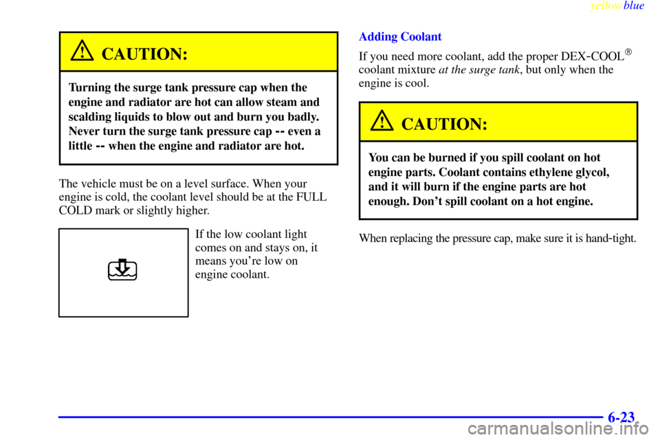 CHEVROLET MALIBU 1999 5.G Owners Manual yellowblue     
6-23
CAUTION:
Turning the surge tank pressure cap when the
engine and radiator are hot can allow steam and
scalding liquids to blow out and burn you badly.
Never turn the surge tank pr