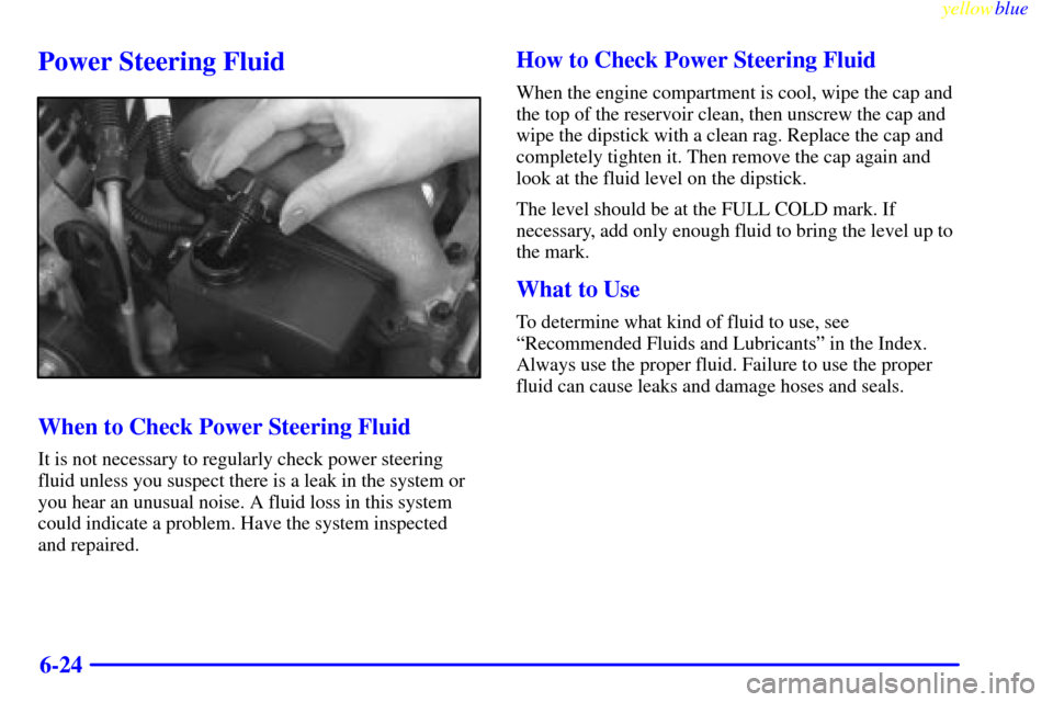 CHEVROLET MALIBU 1999 5.G Owners Manual yellowblue     
6-24
Power Steering Fluid
When to Check Power Steering Fluid
It is not necessary to regularly check power steering
fluid unless you suspect there is a leak in the system or
you hear an