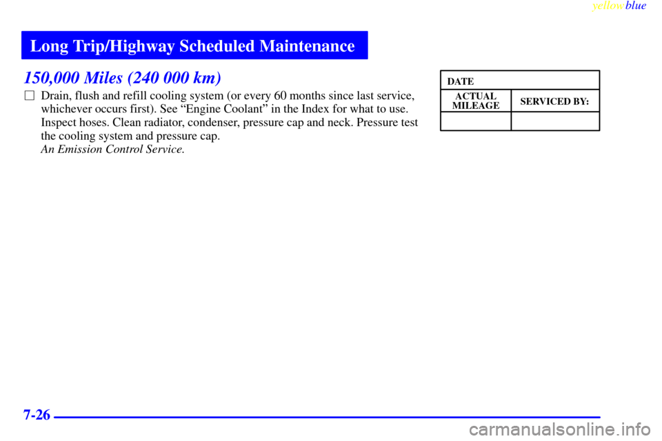 CHEVROLET MALIBU 1999 5.G Owners Manual Long Trip/Highway Scheduled Maintenance
yellowblue     
7-26
150,000 Miles (240 000 km)
Drain, flush and refill cooling system (or every 60 months since last service,
whichever occurs first). See ªE