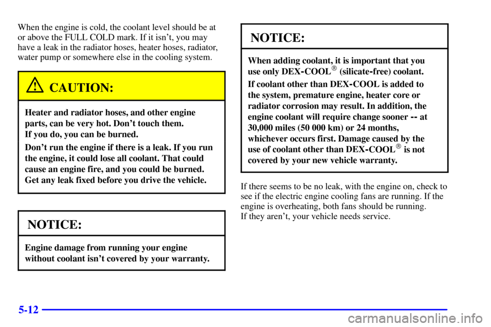 CHEVROLET MALIBU 2000 5.G Owners Manual 5-12
When the engine is cold, the coolant level should be at
or above the FULL COLD mark. If it isnt, you may
have a leak in the radiator hoses, heater hoses, radiator,
water pump or somewhere else i