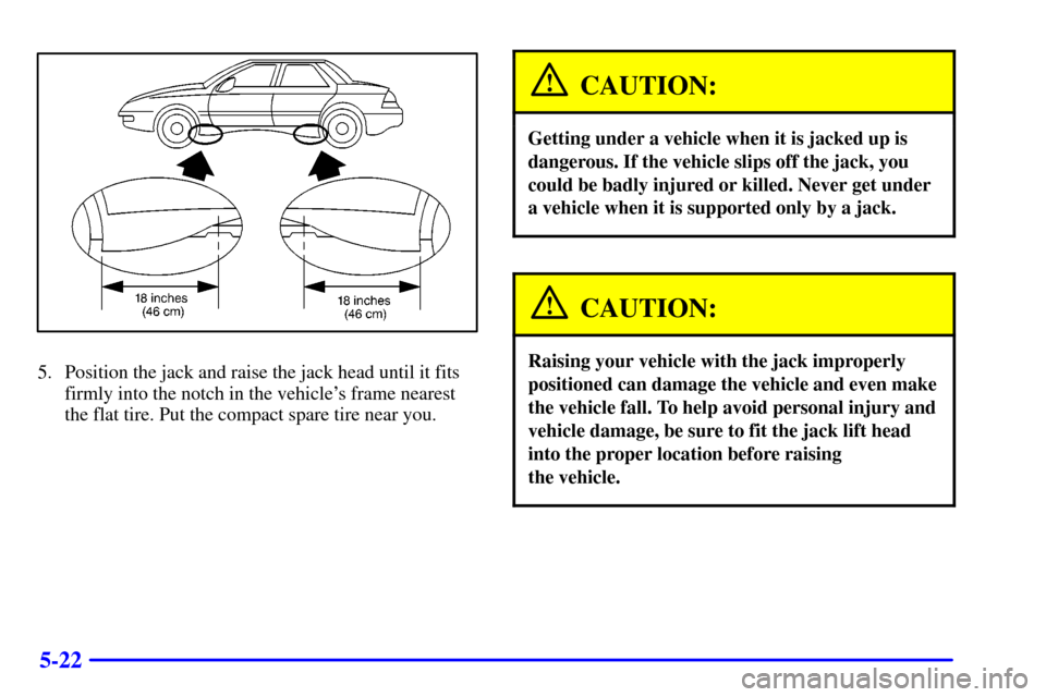 CHEVROLET MALIBU 2000 5.G Owners Manual 5-22
5. Position the jack and raise the jack head until it fits
firmly into the notch in the vehicles frame nearest
the flat tire. Put the compact spare tire near you.
CAUTION:
Getting under a vehicl