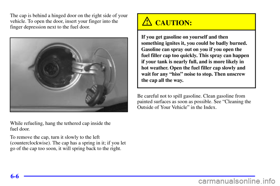CHEVROLET MALIBU 2000 5.G Owners Manual 6-6
The cap is behind a hinged door on the right side of your
vehicle. To open the door, insert your finger into the
finger depression next to the fuel door.
While refueling, hang the tethered cap ins CHEVROLET MALIBU 2000 5.G Owners Manual 6-6
The cap is behind a hinged door on the right side of your
vehicle. To open the door, insert your finger into the
finger depression next to the fuel door.
While refueling, hang the tethered cap ins