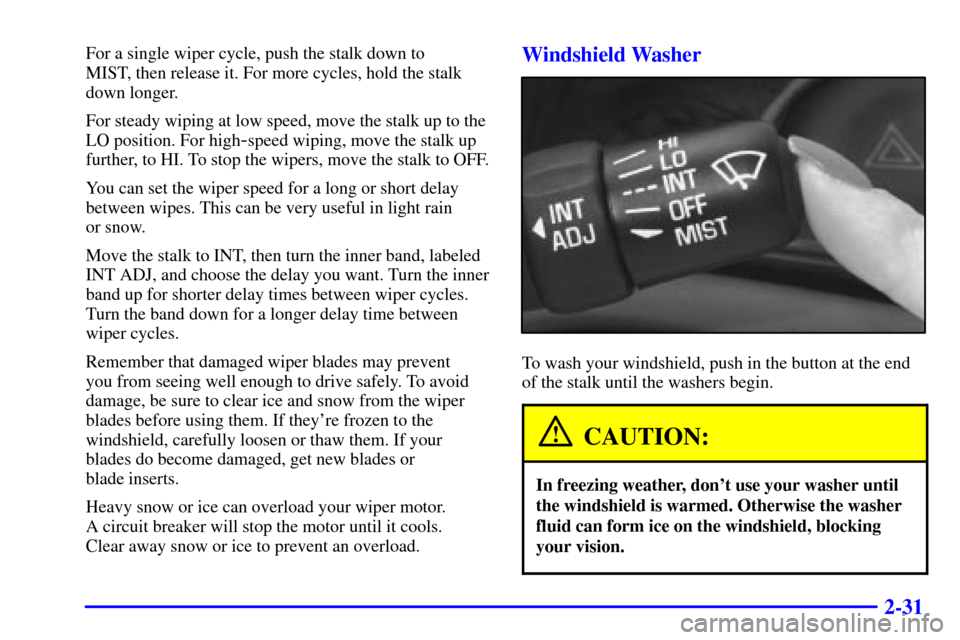 CHEVROLET MALIBU 2000 5.G Owners Manual 2-31
For a single wiper cycle, push the stalk down to 
MIST, then release it. For more cycles, hold the stalk
down longer.
For steady wiping at low speed, move the stalk up to the
LO position. For hig