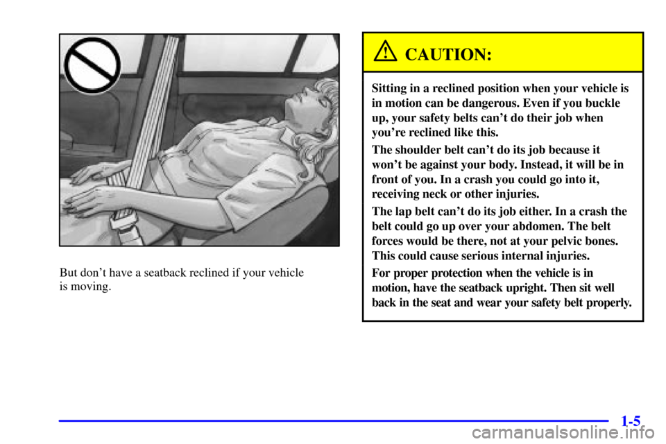 CHEVROLET MALIBU 2001 5.G User Guide 1-5
But dont have a seatback reclined if your vehicle 
is moving.
CAUTION:
Sitting in a reclined position when your vehicle is
in motion can be dangerous. Even if you buckle
up, your safety belts can