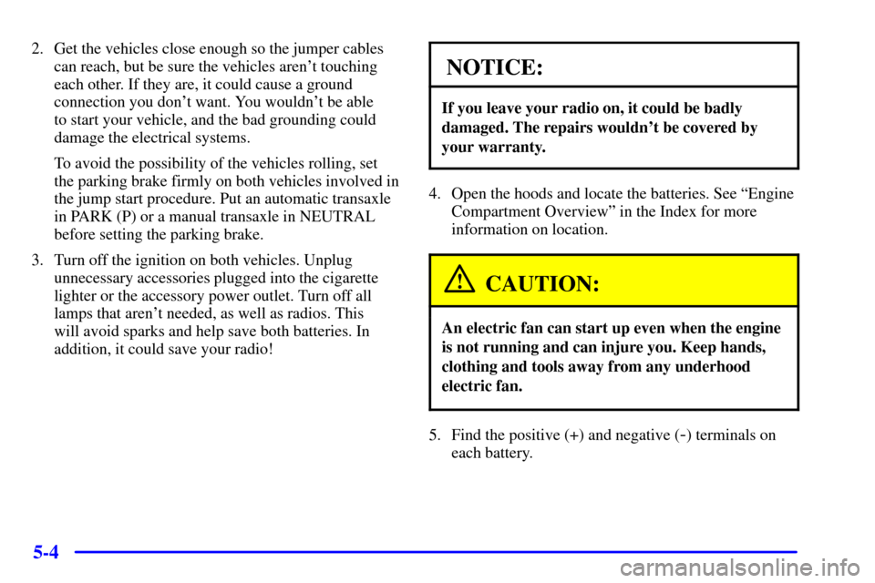 CHEVROLET MALIBU 2001 5.G Owners Manual 5-4
2. Get the vehicles close enough so the jumper cables
can reach, but be sure the vehicles arent touching
each other. If they are, it could cause a ground
connection you dont want. You wouldnt b