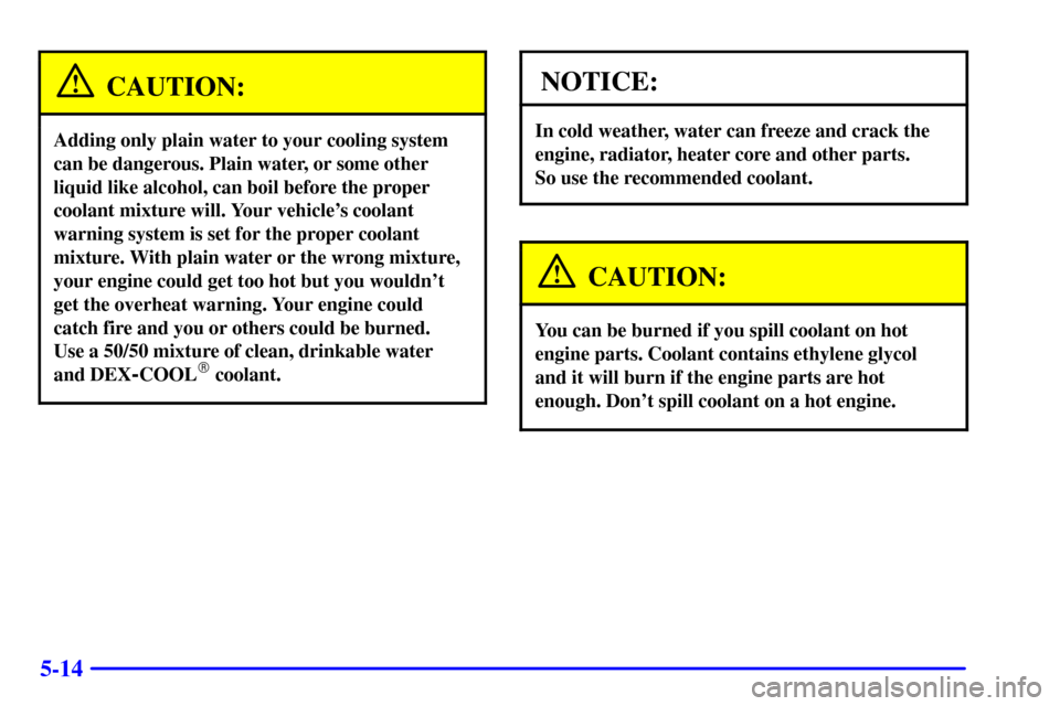 CHEVROLET MALIBU 2001 5.G Owners Manual 5-14
CAUTION:
Adding only plain water to your cooling system
can be dangerous. Plain water, or some other
liquid like alcohol, can boil before the proper
coolant mixture will. Your vehicles coolant
w CHEVROLET MALIBU 2001 5.G Owners Manual 5-14
CAUTION:
Adding only plain water to your cooling system
can be dangerous. Plain water, or some other
liquid like alcohol, can boil before the proper
coolant mixture will. Your vehicles coolant
w