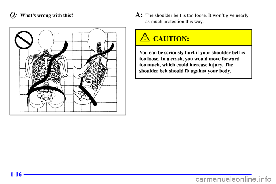CHEVROLET MALIBU 2001 5.G Owners Manual 1-16
Q:Whats wrong with this?A:The shoulder belt is too loose. It wont give nearly
as much protection this way.
CAUTION:
You can be seriously hurt if your shoulder belt is
too loose. In a crash, you
