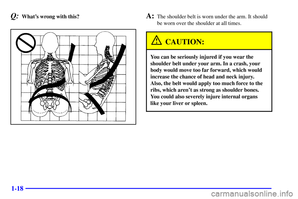 CHEVROLET MALIBU 2001 5.G Owners Manual 1-18
Q:Whats wrong with this?A:The shoulder belt is worn under the arm. It should
be worn over the shoulder at all times.
CAUTION:
You can be seriously injured if you wear the
shoulder belt under you