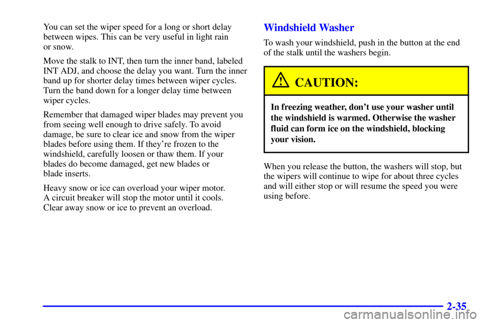 CHEVROLET MALIBU 2001 5.G Owners Manual 2-35
You can set the wiper speed for a long or short delay
between wipes. This can be very useful in light rain 
or snow.
Move the stalk to INT, then turn the inner band, labeled
INT ADJ, and choose t