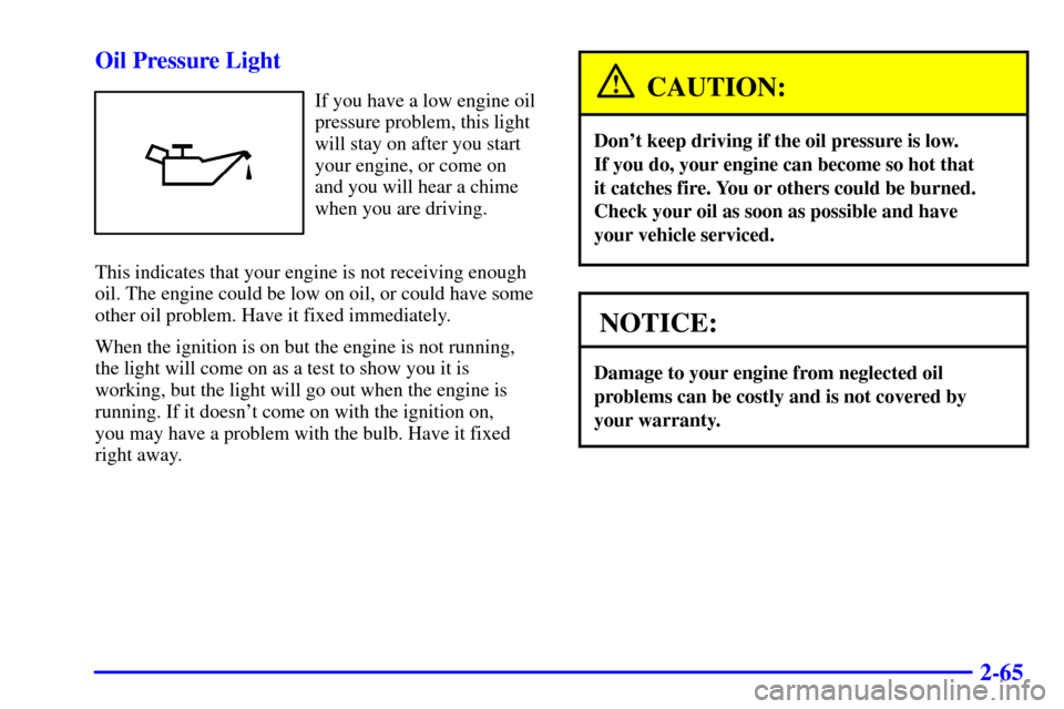 CHEVROLET MALIBU 2002 5.G Owners Manual 2-65 Oil Pressure Light
If you have a low engine oil
pressure problem, this light
will stay on after you start
your engine, or come on
and you will hear a chime
when you are driving.
This indicates th CHEVROLET MALIBU 2002 5.G Owners Manual 2-65 Oil Pressure Light
If you have a low engine oil
pressure problem, this light
will stay on after you start
your engine, or come on
and you will hear a chime
when you are driving.
This indicates th