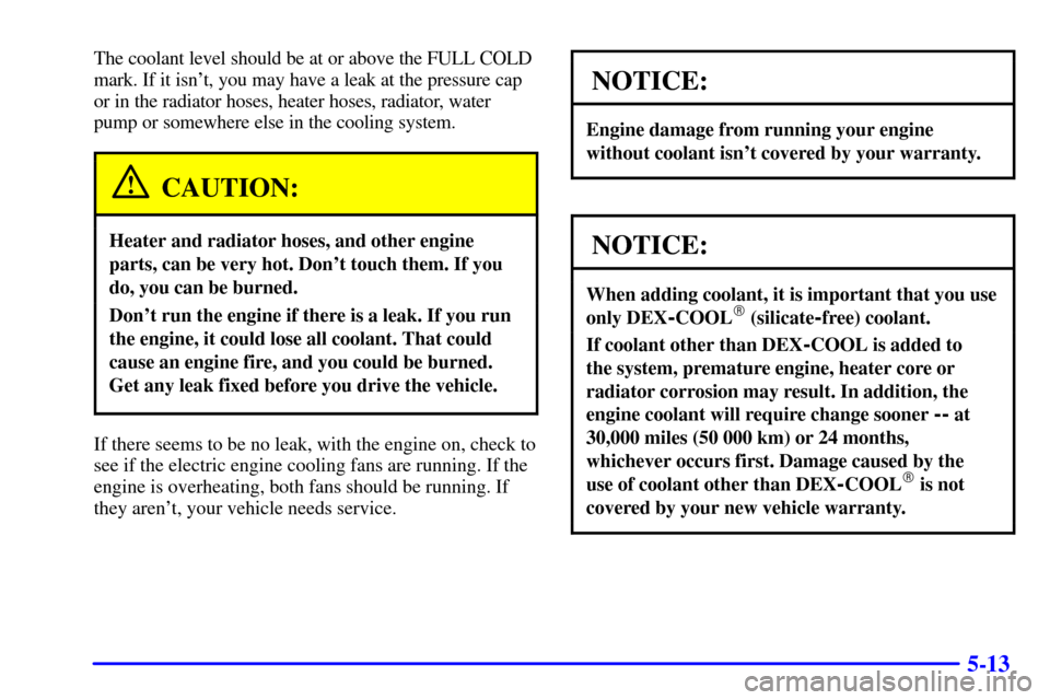 CHEVROLET MALIBU 2002 5.G Owners Manual 5-13
The coolant level should be at or above the FULL COLD
mark. If it isnt, you may have a leak at the pressure cap
or in the radiator hoses, heater hoses, radiator, water
pump or somewhere else in CHEVROLET MALIBU 2002 5.G Owners Manual 5-13
The coolant level should be at or above the FULL COLD
mark. If it isnt, you may have a leak at the pressure cap
or in the radiator hoses, heater hoses, radiator, water
pump or somewhere else in