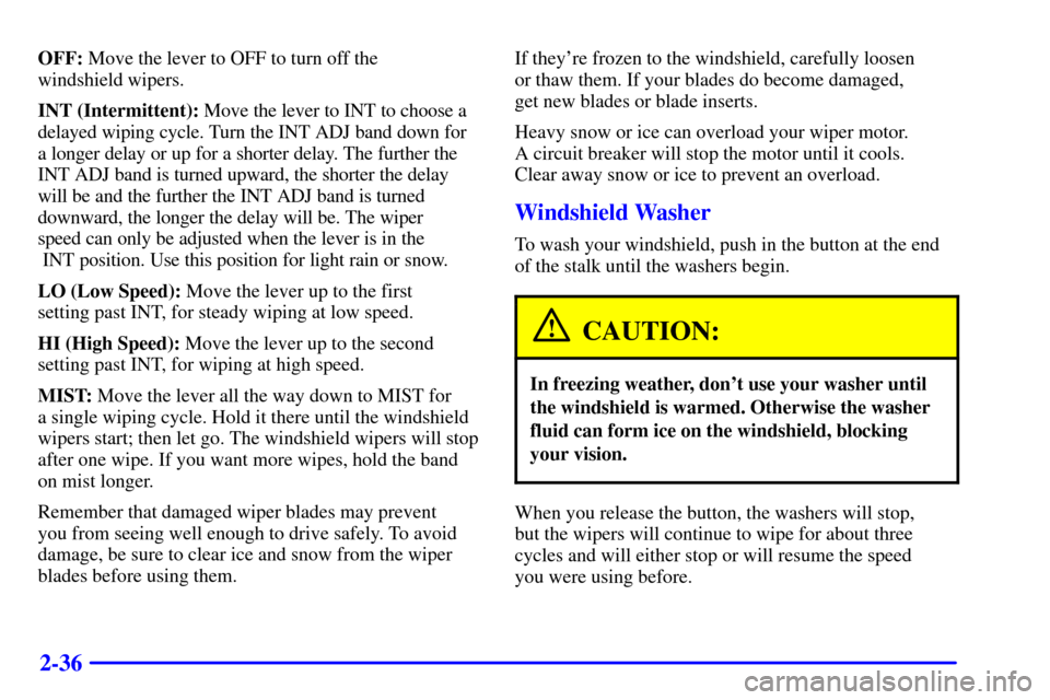 CHEVROLET MALIBU 2002 5.G Owners Manual 2-36
OFF: Move the lever to OFF to turn off the 
windshield wipers.
INT (Intermittent): Move the lever to INT to choose a
delayed wiping cycle. Turn the INT ADJ band down for
a longer delay or up for 
