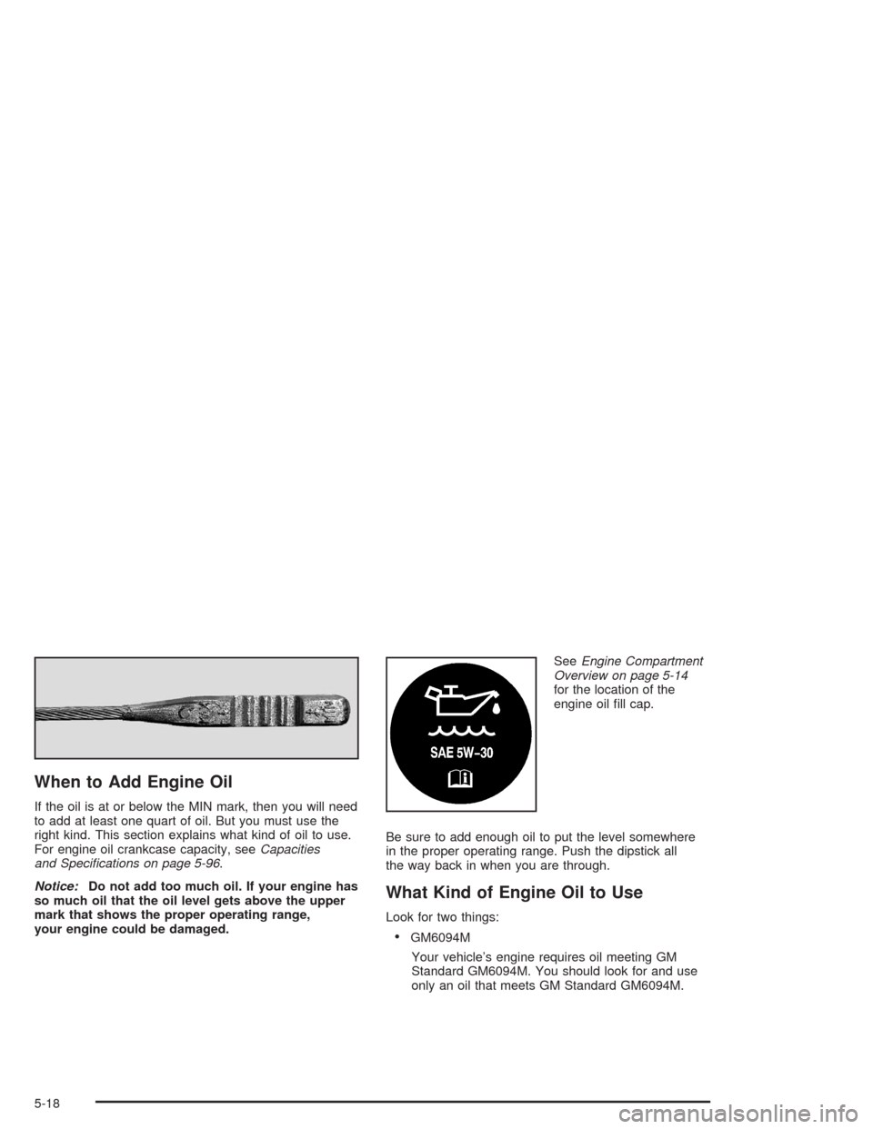 CHEVROLET MALIBU 2004 5.G Owners Manual When to Add Engine Oil
If the oil is at or below the MIN mark, then you will need
to add at least one quart of oil. But you must use the
right kind. This section explains what kind of oil to use.
For 