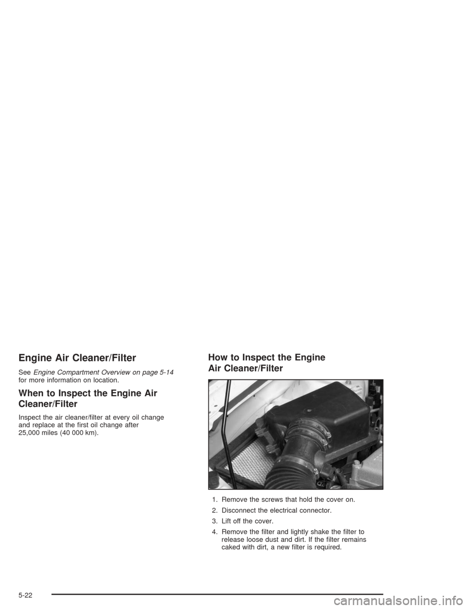 CHEVROLET MALIBU 2004 5.G Owners Manual Engine Air Cleaner/Filter
SeeEngine Compartment Overview on page 5-14
for more information on location.
When to Inspect the Engine Air
Cleaner/Filter
Inspect the air cleaner/�lter at every oil change
