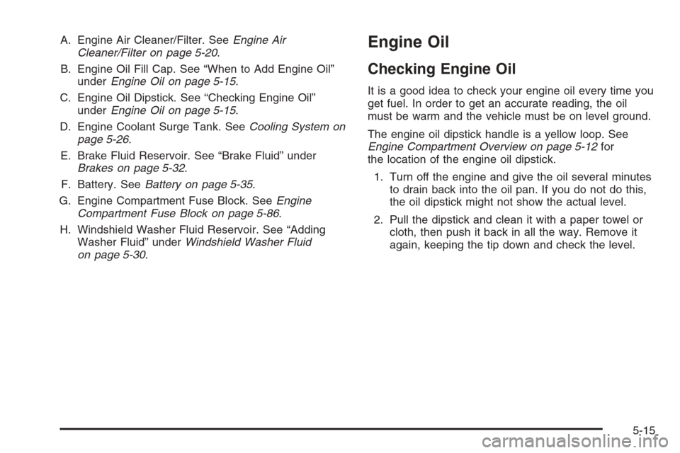 CHEVROLET MALIBU 2005 5.G Owners Manual A. Engine Air Cleaner/Filter. SeeEngine Air
Cleaner/Filter on page 5-20.
B. Engine Oil Fill Cap. See “When to Add Engine Oil”
underEngine Oil on page 5-15.
C. Engine Oil Dipstick. See “Checking 