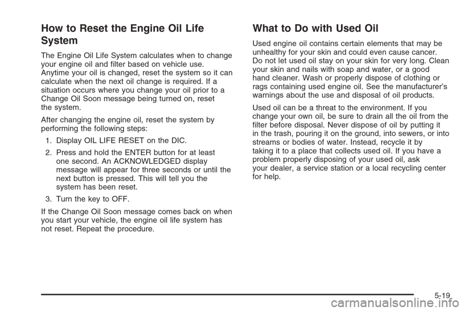 CHEVROLET MALIBU 2005 5.G Owners Manual How to Reset the Engine Oil Life
System
The Engine Oil Life System calculates when to change
your engine oil and �lter based on vehicle use.
Anytime your oil is changed, reset the system so it can
cal