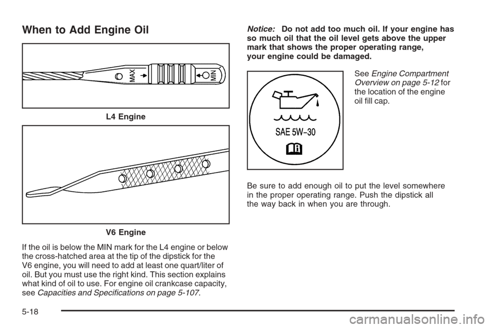 CHEVROLET MALIBU 2006 6.G Owners Manual When to Add Engine Oil
If the oil is below the MIN mark for the L4 engine or below
the cross-hatched area at the tip of the dipstick for the
V6 engine, you will need to add at least one quart/liter of CHEVROLET MALIBU 2006 6.G Owners Manual When to Add Engine Oil
If the oil is below the MIN mark for the L4 engine or below
the cross-hatched area at the tip of the dipstick for the
V6 engine, you will need to add at least one quart/liter of