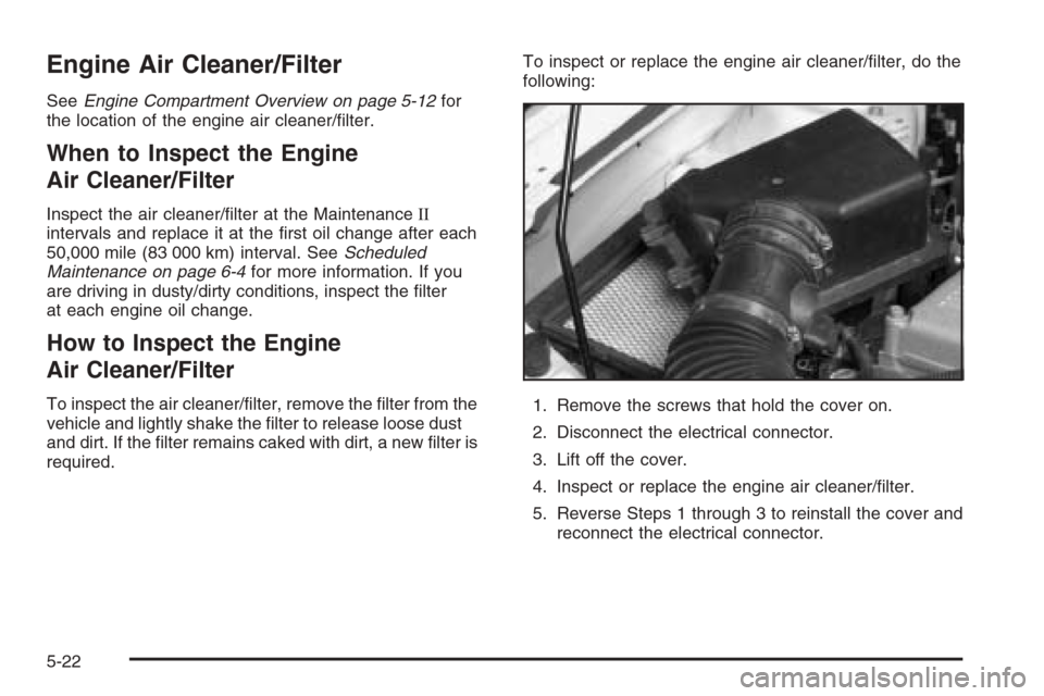 CHEVROLET MALIBU 2006 6.G Owners Manual Engine Air Cleaner/Filter
SeeEngine Compartment Overview on page 5-12for
the location of the engine air cleaner/�lter.
When to Inspect the Engine
Air Cleaner/Filter
Inspect the air cleaner/�lter at th