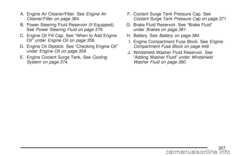 CHEVROLET MALIBU MAXX 2007 6.G Owners Manual A. Engine Air Cleaner/Filter. SeeEngine Air
Cleaner/Filter on page 364.
B. Power Steering Fluid Reservoir (If Equipped).
SeePower Steering Fluid on page 379
C. Engine Oil Fill Cap. See “When to Add 