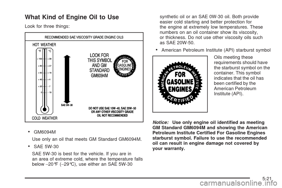 CHEVROLET MALIBU 2008 6.G Owners Manual What Kind of Engine Oil to Use
Look for three things:
GM6094M
Use only an oil that meets GM Standard GM6094M.
SAE 5W-30
SAE 5W-30 is best for the vehicle. If you are in
an area of extreme cold, where 